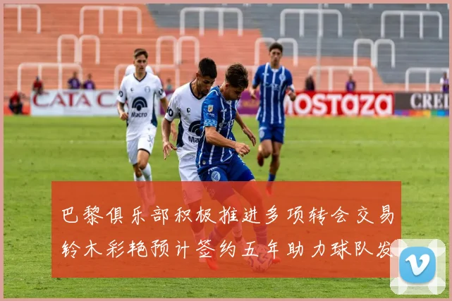 巴黎俱乐部积极推进多项转会交易铃木彩艳预计签约五年助力球队发展